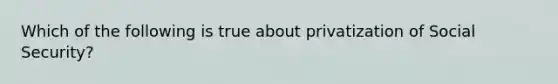 Which of the following is true about privatization of Social Security?