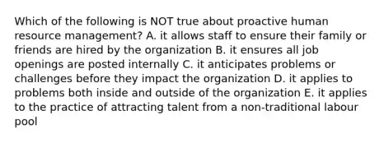 Which of the following is NOT true about proactive human resource management? A. it allows staff to ensure their family or friends are hired by the organization B. it ensures all job openings are posted internally C. it anticipates problems or challenges before they impact the organization D. it applies to problems both inside and outside of the organization E. it applies to the practice of attracting talent from a non-traditional labour pool