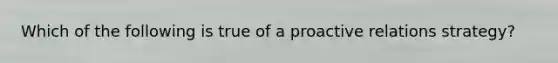 Which of the following is true of a proactive relations strategy?