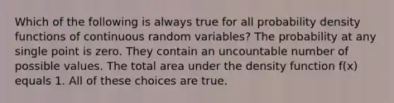 Which of the following is always true for all probability density functions of continuous random variables? The probability at any single point is zero. They contain an uncountable number of possible values. The total area under the density function f(x) equals 1. All of these choices are true.