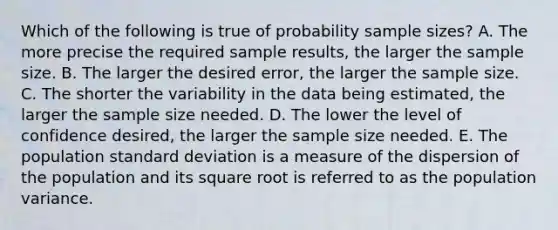 Which of the following is true of probability sample sizes? A. The more precise the required sample results, the larger the sample size. B. The larger the desired error, the larger the sample size. C. The shorter the variability in the data being estimated, the larger the sample size needed. D. The lower the level of confidence desired, the larger the sample size needed. E. The population standard deviation is a measure of the dispersion of the population and its square root is referred to as the population variance.