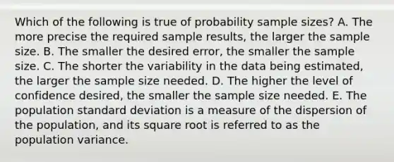 Which of the following is true of probability sample sizes? A. The more precise the required sample results, the larger the sample size. B. The smaller the desired error, the smaller the sample size. C. The shorter the variability in the data being estimated, the larger the sample size needed. D. The higher the level of confidence desired, the smaller the sample size needed. E. The population standard deviation is a measure of the dispersion of the population, and its square root is referred to as the population variance.