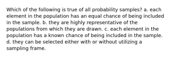 Which of the following is true of all probability samples? a. each element in the population has an equal chance of being included in the sample. b. they are highly representative of the populations from which they are drawn. c. each element in the population has a known chance of being included in the sample. d. they can be selected either with or without utilizing a sampling frame.