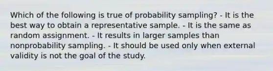 Which of the following is true of probability sampling? - It is the best way to obtain a representative sample. - It is the same as random assignment. - It results in larger samples than nonprobability sampling. - It should be used only when external validity is not the goal of the study.