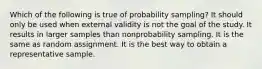 Which of the following is true of probability sampling? It should only be used when external validity is not the goal of the study. It results in larger samples than nonprobability sampling. It is the same as random assignment. It is the best way to obtain a representative sample.