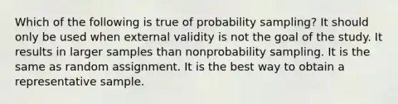 Which of the following is true of probability sampling? It should only be used when external validity is not the goal of the study. It results in larger samples than nonprobability sampling. It is the same as random assignment. It is the best way to obtain a representative sample.