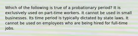 Which of the following is true of a probationary period? It is exclusively used on part-time workers. It cannot be used in small businesses. Its time period is typically dictated by state laws. It cannot be used on employees who are being hired for full-time jobs.