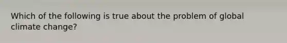 Which of the following is true about the problem of global climate change?