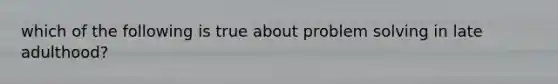 which of the following is true about problem solving in late adulthood?