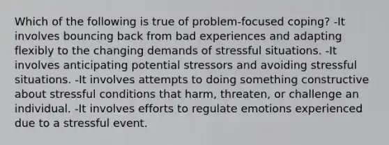 Which of the following is true of problem-focused coping? -It involves bouncing back from bad experiences and adapting flexibly to the changing demands of stressful situations. -It involves anticipating potential stressors and avoiding stressful situations. -It involves attempts to doing something constructive about stressful conditions that harm, threaten, or challenge an individual. -It involves efforts to regulate emotions experienced due to a stressful event.