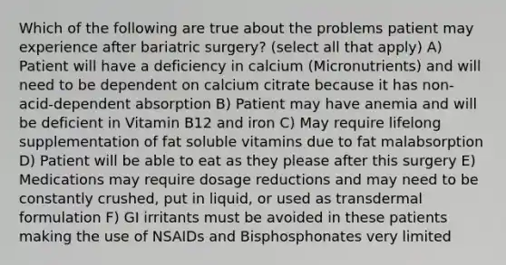 Which of the following are true about the problems patient may experience after bariatric surgery? (select all that apply) A) Patient will have a deficiency in calcium (Micronutrients) and will need to be dependent on calcium citrate because it has non-acid-dependent absorption B) Patient may have anemia and will be deficient in Vitamin B12 and iron C) May require lifelong supplementation of fat soluble vitamins due to fat malabsorption D) Patient will be able to eat as they please after this surgery E) Medications may require dosage reductions and may need to be constantly crushed, put in liquid, or used as transdermal formulation F) GI irritants must be avoided in these patients making the use of NSAIDs and Bisphosphonates very limited