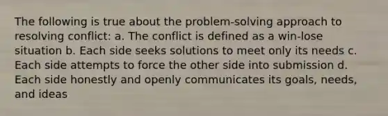 The following is true about the problem-solving approach to resolving conflict: a. The conflict is defined as a win-lose situation​ b. Each side seeks solutions to meet only its needs c. Each side attempts to force the other side into submission d. Each side honestly and openly communicates its goals, needs, and ideas