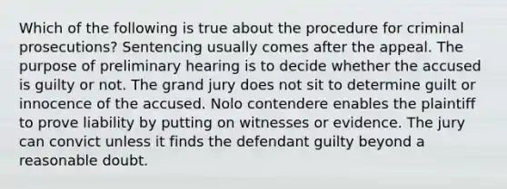 Which of the following is true about the procedure for criminal prosecutions? Sentencing usually comes after the appeal. The purpose of preliminary hearing is to decide whether the accused is guilty or not. The grand jury does not sit to determine guilt or innocence of the accused. Nolo contendere enables the plaintiff to prove liability by putting on witnesses or evidence. The jury can convict unless it finds the defendant guilty beyond a reasonable doubt.