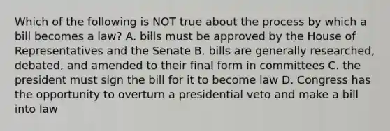 Which of the following is NOT true about the process by which a bill becomes a law? A. bills must be approved by the House of Representatives and the Senate B. bills are generally researched, debated, and amended to their final form in committees C. the president must sign the bill for it to become law D. Congress has the opportunity to overturn a presidential veto and make a bill into law