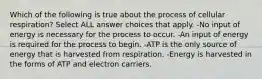 Which of the following is true about the process of cellular respiration? Select ALL answer choices that apply. -No input of energy is necessary for the process to occur. -An input of energy is required for the process to begin. -ATP is the only source of energy that is harvested from respiration. -Energy is harvested in the forms of ATP and electron carriers.