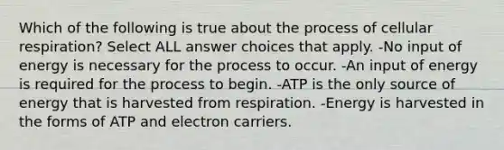 Which of the following is true about the process of cellular respiration? Select ALL answer choices that apply. -No input of energy is necessary for the process to occur. -An input of energy is required for the process to begin. -ATP is the only source of energy that is harvested from respiration. -Energy is harvested in the forms of ATP and electron carriers.