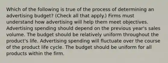 Which of the following is true of the process of determining an advertising budget? (Check all that apply.) Firms must understand how advertising will help them meet objectives. Advertising spending should depend on the previous year's sales volume. The budget should be relatively uniform throughout the product's life. Advertising spending will fluctuate over the course of the product life cycle. The budget should be uniform for all products within the firm.