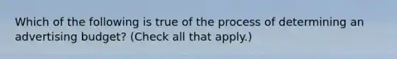 Which of the following is true of the process of determining an advertising budget? (Check all that apply.)