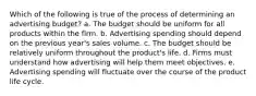 Which of the following is true of the process of determining an advertising budget? a. The budget should be uniform for all products within the firm. b. Advertising spending should depend on the previous year's sales volume. c. The budget should be relatively uniform throughout the product's life. d. Firms must understand how advertising will help them meet objectives. e. Advertising spending will fluctuate over the course of the product life cycle.