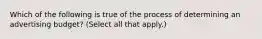 Which of the following is true of the process of determining an advertising budget? (Select all that apply.)