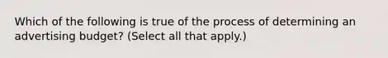 Which of the following is true of the process of determining an advertising budget? (Select all that apply.)