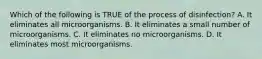 Which of the following is TRUE of the process of disinfection? A. It eliminates all microorganisms. B. It eliminates a small number of microorganisms. C. It eliminates no microorganisms. D. It eliminates most microorganisms.