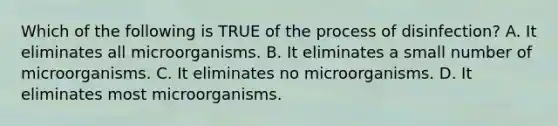 Which of the following is TRUE of the process of disinfection? A. It eliminates all microorganisms. B. It eliminates a small number of microorganisms. C. It eliminates no microorganisms. D. It eliminates most microorganisms.