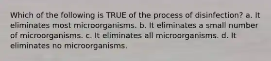 Which of the following is TRUE of the process of disinfection? a. It eliminates most microorganisms. b. It eliminates a small number of microorganisms. c. It eliminates all microorganisms. d. It eliminates no microorganisms.