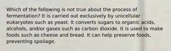 Which of the following is not true about the process of fermentation? It is carried out exclusively by unicellular eukaryotes such as yeast. It converts sugars to organic acids, alcohols, and/or gases such as carbon dioxide. It is used to make foods such as cheese and bread. It can help preserve foods, preventing spoilage.