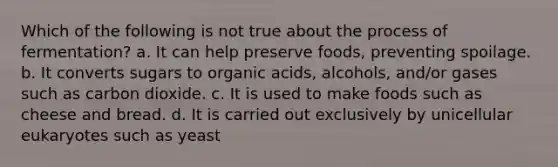 Which of the following is not true about the process of fermentation? a. It can help preserve foods, preventing spoilage. b. It converts sugars to organic acids, alcohols, and/or gases such as carbon dioxide. c. It is used to make foods such as cheese and bread. d. It is carried out exclusively by unicellular eukaryotes such as yeast