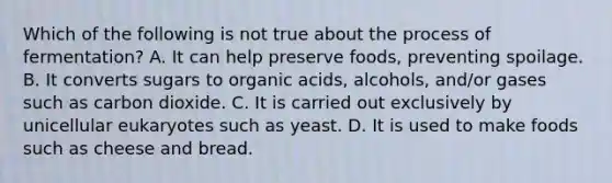 Which of the following is not true about the process of fermentation? A. It can help preserve foods, preventing spoilage. B. It converts sugars to organic acids, alcohols, and/or gases such as carbon dioxide. C. It is carried out exclusively by unicellular eukaryotes such as yeast. D. It is used to make foods such as cheese and bread.