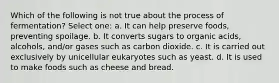 Which of the following is not true about the process of fermentation? Select one: a. It can help preserve foods, preventing spoilage. b. It converts sugars to organic acids, alcohols, and/or gases such as carbon dioxide. c. It is carried out exclusively by unicellular eukaryotes such as yeast. d. It is used to make foods such as cheese and bread.