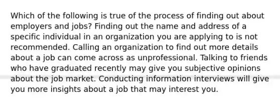 Which of the following is true of the process of finding out about employers and jobs? Finding out the name and address of a specific individual in an organization you are applying to is not recommended. Calling an organization to find out more details about a job can come across as unprofessional. Talking to friends who have graduated recently may give you subjective opinions about the job market. Conducting information interviews will give you more insights about a job that may interest you.