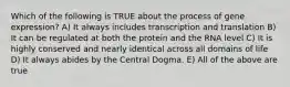 Which of the following is TRUE about the process of gene expression? A) It always includes transcription and translation B) It can be regulated at both the protein and the RNA level C) It is highly conserved and nearly identical across all domains of life D) It always abides by the Central Dogma. E) All of the above are true