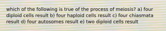 which of the following is true of the process of meiosis? a) four diploid cells result b) four haploid cells result c) four chiasmata result d) four autosomes result e) two diploid cells result