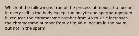 Which of the following is true of the process of meiosis? a. occurs in every cell in the body except the oocyte and spermatogonium b. reduces the chromosome number from 46 to 23 c.increases the chromosome number from 23 to 46 d. occurs in the ovum but not in the sperm