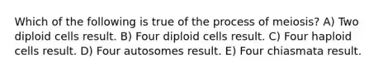 Which of the following is true of the process of meiosis? A) Two diploid cells result. B) Four diploid cells result. C) Four haploid cells result. D) Four autosomes result. E) Four chiasmata result.