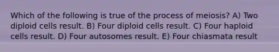 Which of the following is true of the process of meiosis? A) Two diploid cells result. B) Four diploid cells result. C) Four haploid cells result. D) Four autosomes result. E) Four chiasmata result