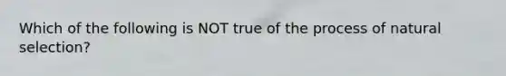 Which of the following is NOT true of the process of natural selection?