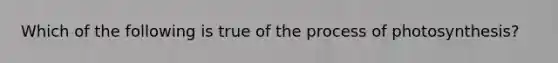 Which of the following is true of the process of photosynthesis?