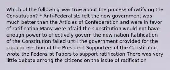 Which of the following was true about the process of ratifying the Constitution? * Anti-Federalists felt the new government was much better than the Articles of Confederation and were in favor of ratification Many were afraid the Constitution would not have enough power to effectively govern the new nation Ratification of the Constitution failed until the government provided for the popular election of the President Supporters of the Constitution wrote the Federalist Papers to support ratification There was very little debate among the citizens on the issue of ratification