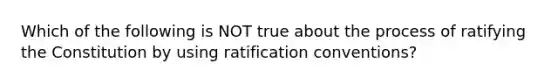 Which of the following is NOT true about the process of ratifying the Constitution by using ratification conventions?