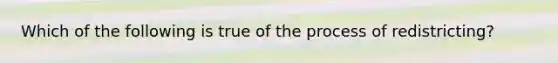 Which of the following is true of the process of redistricting?