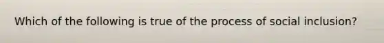 Which of the following is true of the process of social inclusion?