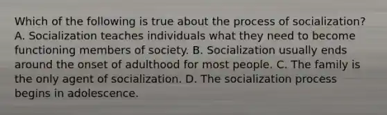 Which of the following is true about the process of socialization? A. Socialization teaches individuals what they need to become functioning members of society. B. Socialization usually ends around the onset of adulthood for most people. C. The family is the only agent of socialization. D. The socialization process begins in adolescence.