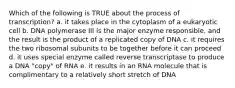 Which of the following is TRUE about the process of transcription? a. it takes place in the cytoplasm of a eukaryotic cell b. DNA polymerase III is the major enzyme responsible, and the result is the product of a replicated copy of DNA c. it requires the two ribosomal subunits to be together before it can proceed d. it uses special enzyme called reverse transcriptase to produce a DNA "copy" of RNA e. it results in an RNA molecule that is complimentary to a relatively short stretch of DNA