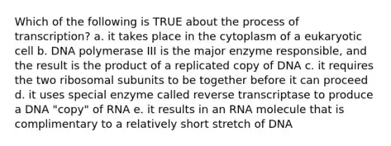 Which of the following is TRUE about the process of transcription? a. it takes place in the cytoplasm of a eukaryotic cell b. DNA polymerase III is the major enzyme responsible, and the result is the product of a replicated copy of DNA c. it requires the two ribosomal subunits to be together before it can proceed d. it uses special enzyme called reverse transcriptase to produce a DNA "copy" of RNA e. it results in an RNA molecule that is complimentary to a relatively short stretch of DNA