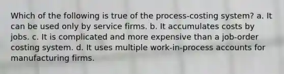 Which of the following is true of the process-costing system? a. It can be used only by service firms. b. It accumulates costs by jobs. c. It is complicated and more expensive than a job-order costing system. d. It uses multiple work-in-process accounts for manufacturing firms.