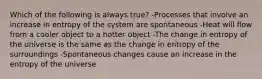 Which of the following is always true? -Processes that involve an increase in entropy of the system are spontaneous -Heat will flow from a cooler object to a hotter object -The change in entropy of the universe is the same as the change in entropy of the surroundings -Spontaneous changes cause an increase in the entropy of the universe