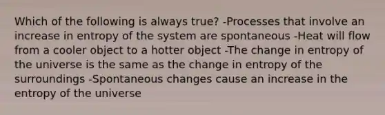 Which of the following is always true? -Processes that involve an increase in entropy of the system are spontaneous -Heat will flow from a cooler object to a hotter object -The change in entropy of the universe is the same as the change in entropy of the surroundings -Spontaneous changes cause an increase in the entropy of the universe